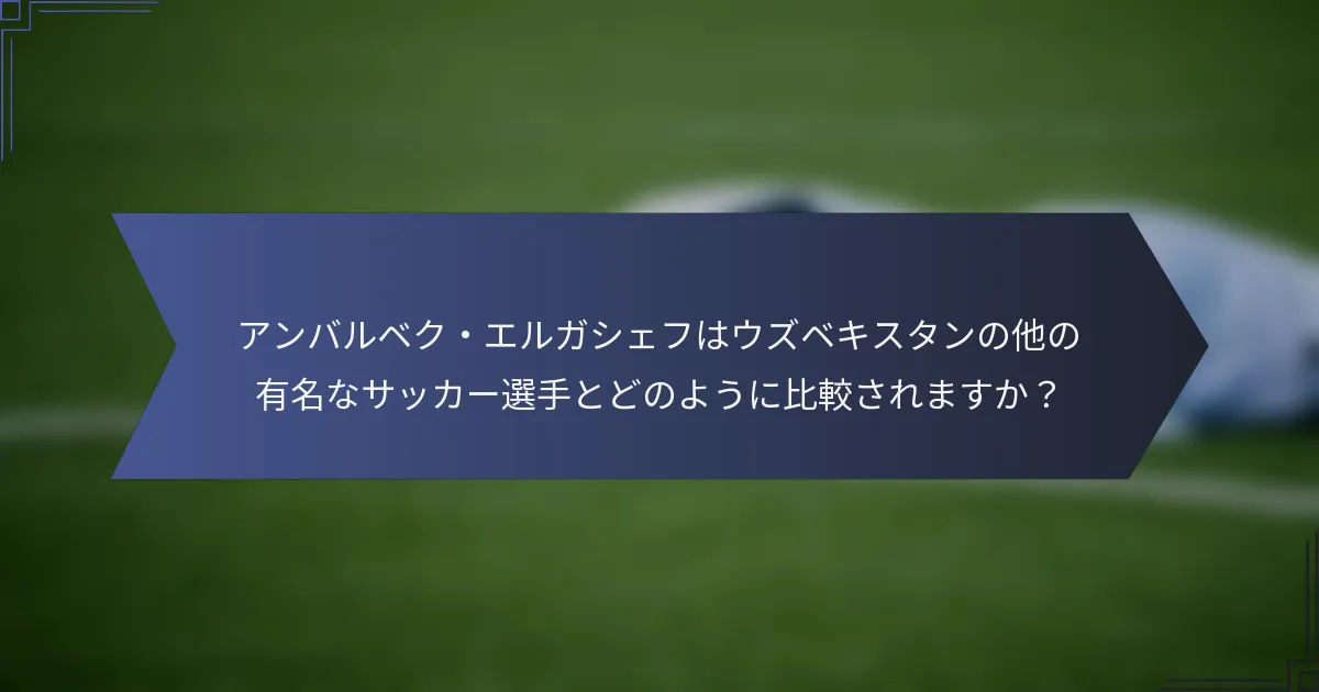 アンバルベク・エルガシェフはウズベキスタンの他の有名なサッカー選手とどのように比較されますか？