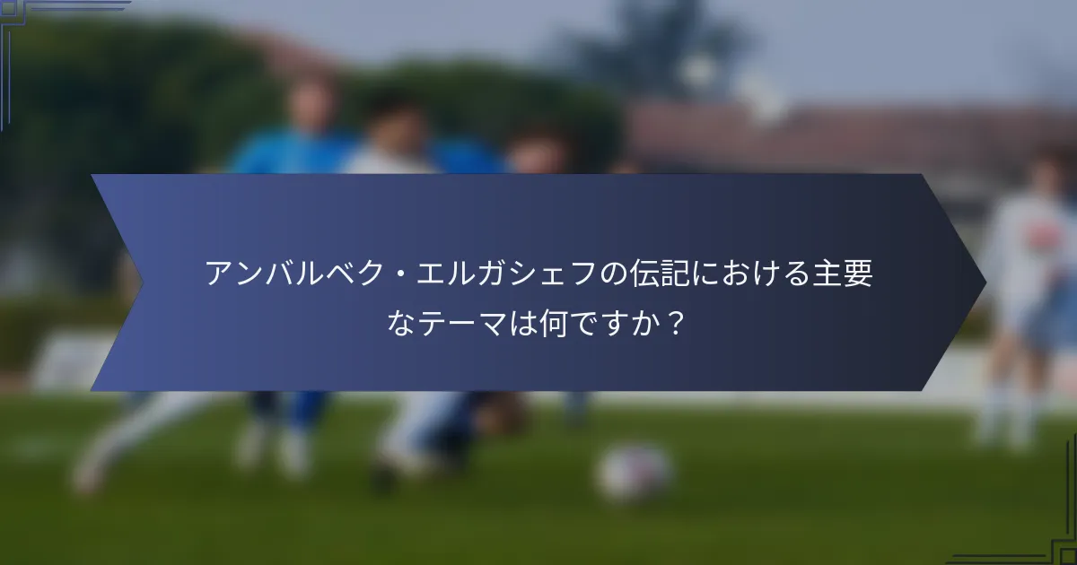 アンバルベク・エルガシェフの伝記における主要なテーマは何ですか？