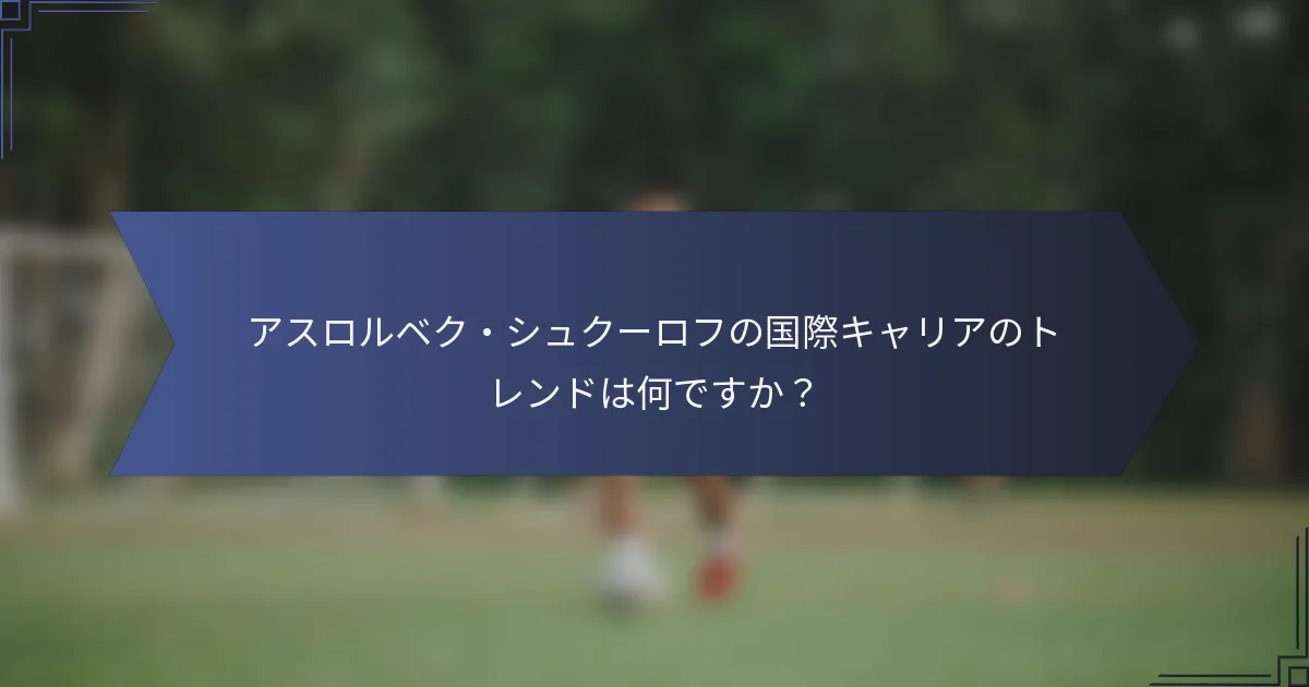 アスロルベク・シュクーロフの国際キャリアのトレンドは何ですか？
