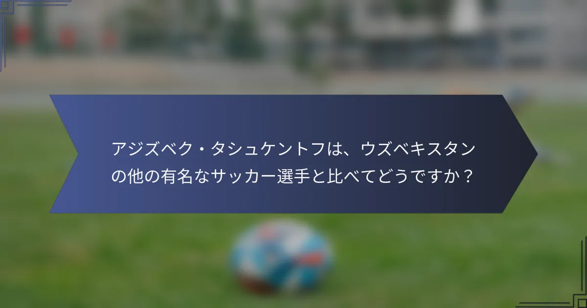 アジズベク・タシュケントフは、ウズベキスタンの他の有名なサッカー選手と比べてどうですか？