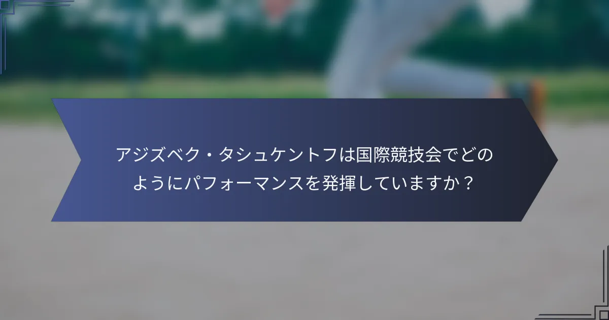 アジズベク・タシュケントフは国際競技会でどのようにパフォーマンスを発揮していますか？