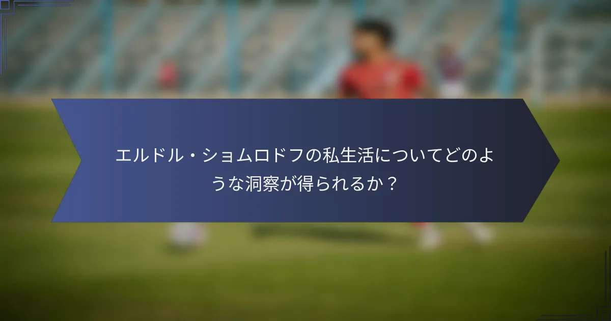 エルドル・ショムロドフの私生活についてどのような洞察が得られるか？