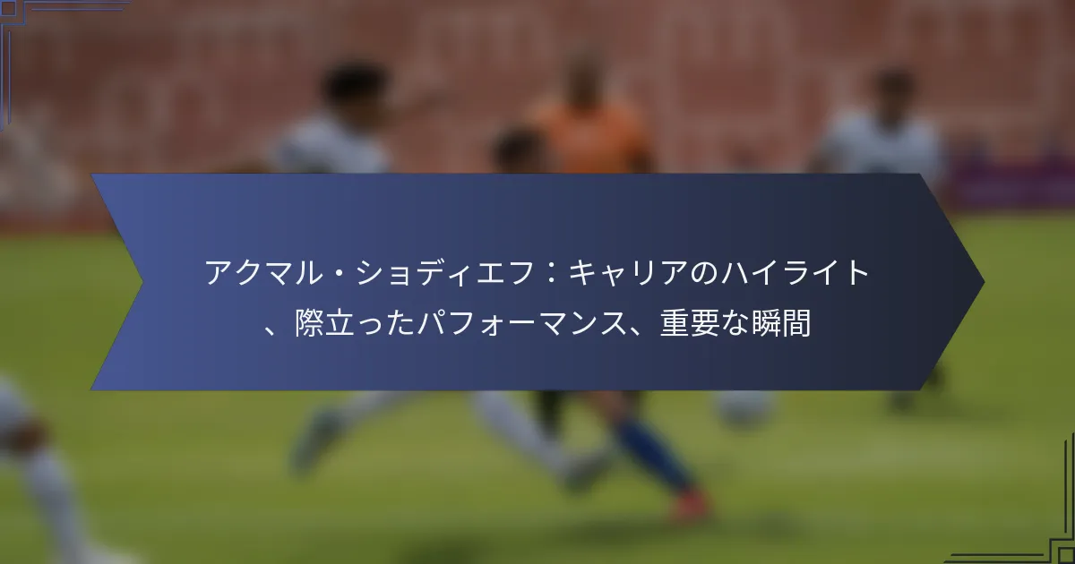 アクマル・ショディエフ：キャリアのハイライト、際立ったパフォーマンス、重要な瞬間