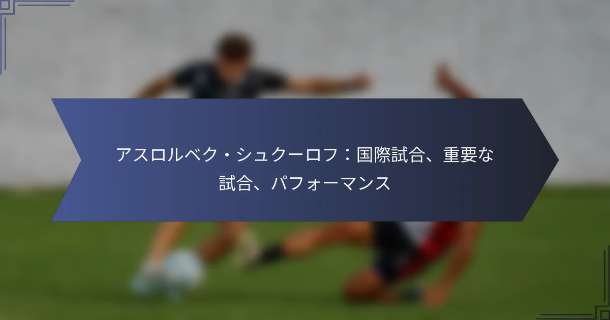 アスロルベク・シュクーロフ：国際試合、重要な試合、パフォーマンス