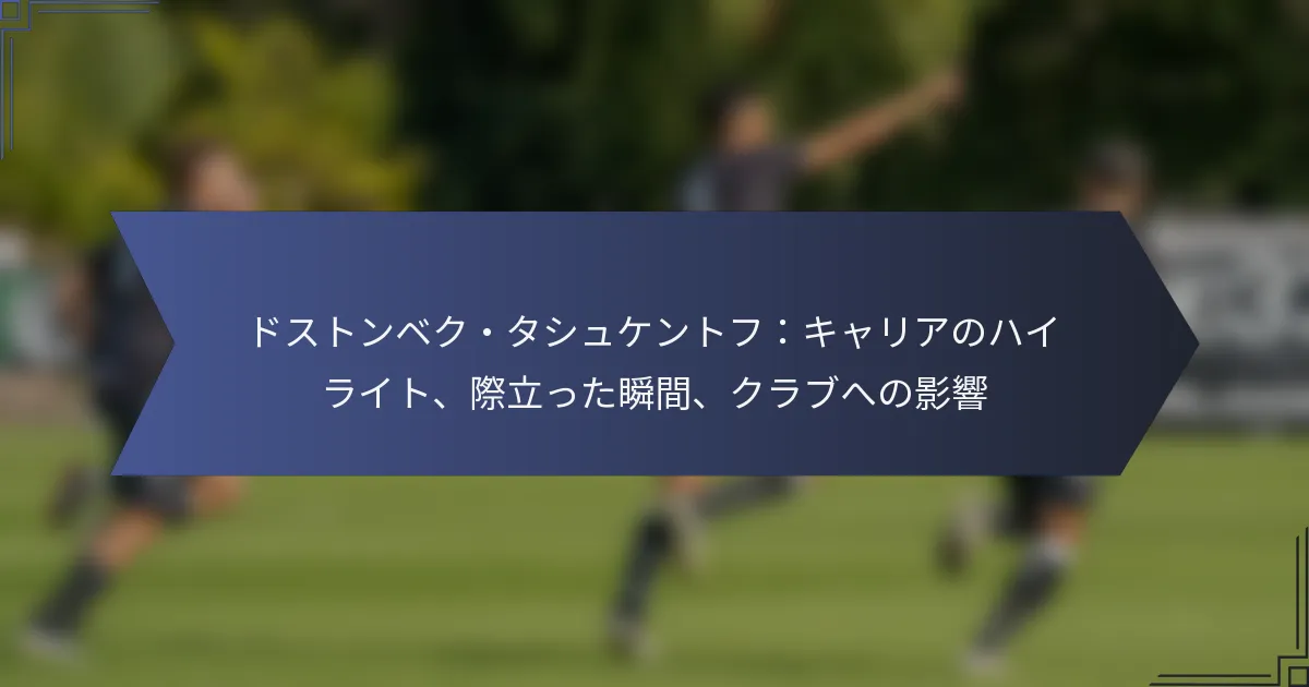 ドストンベク・タシュケントフ：キャリアのハイライト、際立った瞬間、クラブへの影響